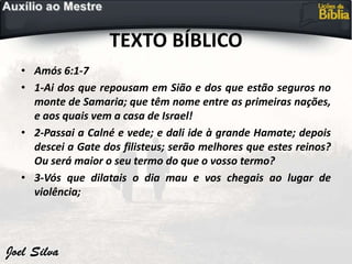 TEXTO BÍBLICO
• Amós 6:1-7
• 1-Ai dos que repousam em Sião e dos que estão seguros no
monte de Samaria; que têm nome entre as primeiras nações,
e aos quais vem a casa de Israel!
• 2-Passai a Calné e vede; e dali ide à grande Hamate; depois
descei a Gate dos filisteus; serão melhores que estes reinos?
Ou será maior o seu termo do que o vosso termo?
• 3-Vós que dilatais o dia mau e vos chegais ao lugar de
violência;
 
