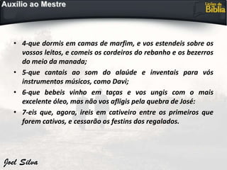 • 4-que dormis em camas de marfim, e vos estendeis sobre os
vossos leitos, e comeis os cordeiros do rebanho e os bezerros
do meio da manada;
• 5-que cantais ao som do alaúde e inventais para vós
instrumentos músicos, como Davi;
• 6-que bebeis vinho em taças e vos ungis com o mais
excelente óleo, mas não vos afligis pela quebra de José:
• 7-eis que, agora, ireis em cativeiro entre os primeiros que
forem cativos, e cessarão os festins dos regalados.
 