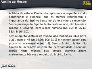• A Bíblia de estudo Pentecostal apresenta o seguinte estudo
doutrinário: é essencial que os crentes reconheçam a
importância do Espírito Santo no plano divino da redenção.
Sem a presença do Espírito Santo neste mundo, não haveria a
criação, o universo, nem a raça humana (Gn 1.2; Jó 26.13;
33.4; SI 104.30).
• Sem o Espírito Santo neste mundo, não teríamos a Bíblia (2 Pé
1.21), nem o NT (Jo 14.26; 1Co 2.10) e nenhum poder para
proclamar o evangelho (At 1.8). Sem o Espírito Santo, não
haveria fé, nem novo nascimento, nem santidade e nenhum
cristão neste mundo. Este estudo examina alguns
ensinamentos básicos a respeito do Espírito Santo.
 