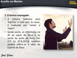 1. O termo empregado.
• A palavra hebraica para
'Espírito' é ruah que, às vezes,
é traduzida por 'vento' e
'sopro'.
• Sendo assim, as referências no
AT ao sopro de Deus e ao
vento da parte de Deus (Gn
2.7; Ez 37.9,10,14) também
podem referir-se à obra do
Espírito de Deus
 