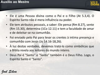 • Ele é uma Pessoa divina como o Pai e o Filho (At 5.3,4). O
Espírito Santo não é mera influência ou poder.
• Ele tem atributos pessoais, a saber: Ele pensa (Rm 8.27), sente
(Rm 15.30), determina (1Co 12.11) e tem a faculdade de amar
e de deleitar-se na comunhão.
• Foi enviado pelo Pai para levar os crentes à intima presença e
comunhão com Jesus (Jo 14.16-18,26).
• À luz destas verdades, devemos tratá-lo como simbólicas que
a Bíblia revela aos leitores do mundo inteiro.
• Deus Pai é "Santo" e "Santo" também é o Deus Filho. Logo, o
Espírito Santo é "Santo".
 