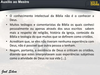 • O conhecimento intelectual da Bíblia não é o conhecer a
Deus.
• Muitos teólogos e comentaristas da Bíblia os quais conheci
pessoalmente ou apenas através dos seus escritos sabem
mais a respeito de religião, história da Igreja, conteúdo da
Bíblia e teologia do que muitos que se definem como cristãos.
• Acreditam que, se eles não tiveram nenhuma experiência com
Deus, não é possível que outra pessoa a tenham.
• Negam, portanto, a existência de Deus e criticam os cristãos,
dizendo que estes interpretavam suas experiências subjetivas
como a atividade de Deus na sua vida [...].
 