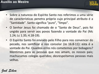 • Sobre a natureza do Espírito Santo nos referimos a uma série
de características penetra próprio cujo principal atributo é a
"Santidade". Santo significa "puro", "limpo".
• O Senhor Jesus foi chamado de o "Santo de Deus", pois foi
ungido para servir aos povos fazendo a vontade do Pai (Mc
1.24; Lc 1.35; 4.18-19).
• O Espírito Santo foi enviado pelo Filho para nos convencer do
pecado, nos santificar e nos consolar (Jo 16.8-11): esta é a
vontade do Pai. Quantos erros nós cometemos por bobagens?
Mentimos para as pessoas que nos amam, os nossos pais;
machucamos colegas queridos; desrespeitamos pessoas mais
velhas.
 