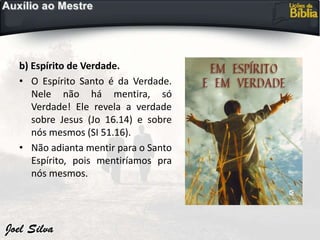 b) Espírito de Verdade.
• O Espírito Santo é da Verdade.
Nele não há mentira, só
Verdade! Ele revela a verdade
sobre Jesus (Jo 16.14) e sobre
nós mesmos (SI 51.16).
• Não adianta mentir para o Santo
Espírito, pois mentiríamos pra
nós mesmos.
 
