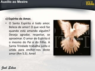 c) Espírito de Amor.
• O Santo Espírito é todo amor.
Beleza de amor! O que você faz
quando está amando alguém?
Deseja agradar, respeitar, se
aproximar. O amor do Espírito é
o mesmo do Pai e do Filho. A
Santa Trindade trabalha junta e
unida para encher-nos deste
amor (Rm 5.5). Ame!
 