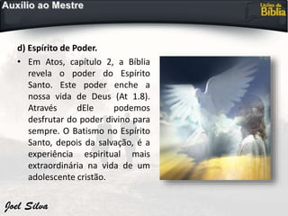 d) Espírito de Poder.
• Em Atos, capítulo 2, a Bíblia
revela o poder do Espírito
Santo. Este poder enche a
nossa vida de Deus (At 1.8).
Através dEle podemos
desfrutar do poder divino para
sempre. O Batismo no Espírito
Santo, depois da salvação, é a
experiência espiritual mais
extraordinária na vida de um
adolescente cristão.
 