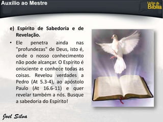 e) Espírito de Sabedoria e de
Revelação.
• Ele penetra ainda nas
"profundezas" de Deus, isto é,
onde o nosso conhecimento
não pode alcançar. O Espírito é
onisciente e conhece todas as
coisas. Revelou verdades a
Pedro (At 5.3-4), ao apóstolo
Paulo (At 16.6-11) e quer
revelar também a nós. Busque
a sabedoria do Espírito!
 