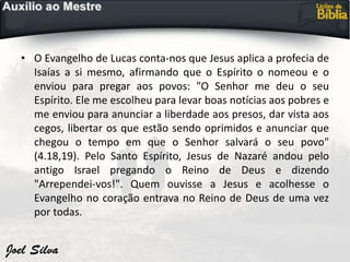 • O Evangelho de Lucas conta-nos que Jesus aplica a profecia de
Isaías a si mesmo, afirmando que o Espírito o nomeou e o
enviou para pregar aos povos: "O Senhor me deu o seu
Espírito. Ele me escolheu para levar boas notícias aos pobres e
me enviou para anunciar a liberdade aos presos, dar vista aos
cegos, libertar os que estão sendo oprimidos e anunciar que
chegou o tempo em que o Senhor salvará o seu povo"
(4.18,19). Pelo Santo Espírito, Jesus de Nazaré andou pelo
antigo Israel pregando o Reino de Deus e dizendo
"Arrependei-vos!". Quem ouvisse a Jesus e acolhesse o
Evangelho no coração entrava no Reino de Deus de uma vez
por todas.
 