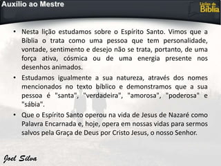• Nesta lição estudamos sobre o Espírito Santo. Vimos que a
Bíblia o trata como uma pessoa que tem personalidade,
vontade, sentimento e desejo não se trata, portanto, de uma
força ativa, cósmica ou de uma energia presente nos
desenhos animados.
• Estudamos igualmente a sua natureza, através dos nomes
mencionados no texto bíblico e demonstramos que a sua
pessoa é "santa", "verdadeira", "amorosa", "poderosa" e
"sábia".
• Que o Espírito Santo operou na vida de Jesus de Nazaré como
Palavra Encarnada e, hoje, opera em nossas vidas para sermos
salvos pela Graça de Deus por Cristo Jesus, o nosso Senhor.
 