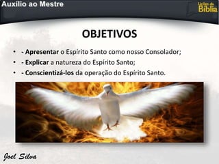 OBJETIVOS
• - Apresentar o Espírito Santo como nosso Consolador;
• - Explicar a natureza do Espírito Santo;
• - Conscientizá-los da operação do Espírito Santo.
 