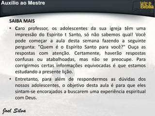SAIBA MAIS
• Caro professor, os adolescentes da sua igreja têm uma
impressão do Espírito t Santo, só não sabemos qual! Você
pode começar a aula desta semana fazendo a seguinte
pergunta: "Quem é o Espírito Santo para você?" Ouça as
respostas com atenção. Certamente, haverão respostas
confusas ou atabalhoadas, mas não se preocupe. Para
corrigirmos certas informações equivocadas é que estamos
estudando a presente lição.
• Entretanto, para além de respondermos as dúvidas dos
nossos adolescentes, o objetivo desta aula é para que eles
sintam-se encorajados a buscarem uma experiência espiritual
com Deus.
 