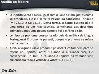• O Espírito Santo é Deus, igual com o Pai e o Filho, juntos numa
só divindade. Ele é a Terceira Pessoa da Santíssima Trindade
(Mt 28.19; 2 Co 13.13). Desta forma, o Santo Espírito não é
uma força ou um raio cósmico, semelhante aos desenhos
animados, mas uma pessoa como o Pai e o Filho o são.
• Lembra de pronome pessoal usado pela Gramática da Língua
Portuguesa? E pronome pessoal, porque o pronome se refere
a uma pessoa.
• A Bíblia Sagrada usa o pronome pessoal "Ele" também para se
referir ao Espírito Santo: "Quando o auxiliador vier, Ele
convencerá" (Jo 16.8) e "quando o Espírito da verdade vier,
ele ensinará toda a verdade a vocês" (Jo 16.13).
 