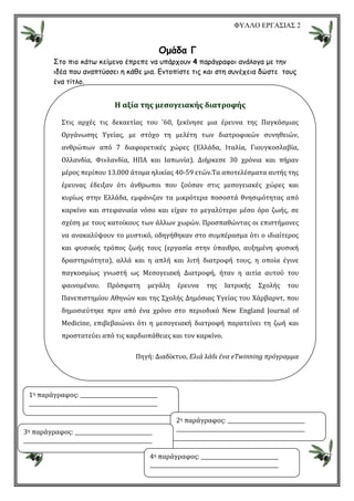 ΦΥΛΛΟ ΕΡΓΑΣΙΑΣ 2
Οµάδα Γ
Στο πιο κάτω κείµενο έπρεπε να υπάρχουν 4 παράγραφοι ανάλογα µε την
ιδέα που αναπτύσσει η κάθε µια. Εντοπίστε τις και στη συνέχεια δώστε τους
ένα τίτλο.
H αξία της μεσογειακής διατροφής
Στις αρχές τις δεκαετίας του '60, ξεκίνησε μια έρευνα της Παγκόσμιας
Οργάνωσης Υγείας, με στόχο τη μελέτη των διατροφικών συνηθειών,
ανθρώπων από 7 διαφορετικές χώρες (Ελλάδα, Ιταλία, Γιουγκοσλαβία,
Ολλανδία, Φινλανδία, ΗΠΑ και Ιαπωνία). Διήρκεσε 30 χρόνια και πήραν
μέρος περίπου 13.000 άτομα ηλικίας 40-59 ετών.Τα αποτελέσματα αυτής της
έρευνας έδειξαν ότι άνθρωποι που ζούσαν στις μεσογειακές χώρες και
κυρίως στην Ελλάδα, εμφάνιζαν τα μικρότερα ποσοστά θνησιμότητας από
καρκίνο και στεφανιαία νόσο και είχαν το μεγαλύτερο μέσο όρο ζωής, σε
σχέση με τους κατοίκους των άλλων χωρών. Προσπαθώντας οι επιστήμονες
να ανακαλύψουν το μυστικό, οδηγήθηκαν στο συμπέρασμα ότι ο ιδιαίτερος
και φυσικός τρόπος ζωής τους (εργασία στην ύπαιθρο, αυξημένη φυσική
δραστηριότητα), αλλά και η απλή και λιτή διατροφή τους, η οποία έγινε
παγκοσμίως γνωστή ως Μεσογειακή Διατροφή, ήταν η αιτία αυτού του
φαινομένου. Πρόσφατη μεγάλη έρευνα της Ιατρικής Σχολής του
Πανεπιστημίου Αθηνών και της Σχολής Δημόσιας Υγείας του Χάρβαρντ, που
δημοσιεύτηκε πριν από ένα χρόνο στο περιοδικό New England Journal of
Medicine, επιβεβαιώνει ότι η μεσογειακή διατροφή παρατείνει τη ζωή και
προστατεύει από τις καρδιοπάθειες και τον καρκίνο.
Πηγή: Διαδίκτυο, Ελιά λάδι ένα eΤwinning πρόγραμμα
1η παράγραφος:
2η παράγραφος:
3η παράγραφος:
4η παράγραφος:
 