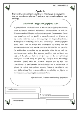 ΦΥΛΛΟ ΕΡΓΑΣΙΑΣ 2
Οµάδα Δ
Στο πιο κάτω κείµενο έπρεπε να υπάρχουν 3 παράγραφοι ανάλογα µε την
ιδέα που αναπτύσσει η κάθε µια. Εντοπίστε τις και στη συνέχεια δώστε τους
ένα τίτλο.
Λατρευτική – συμβολική χρήση της ελιάς
Η χρησιμοποίηση των ελαιόκλαδων σε πολλών ειδών αρχαίες τελετουργίες
(όπως εξαγνισμοί, καθαρμοί) προσδιορίζει το συμβολισμό της ελιάς ως
δέντρο του καλού. Η έμμεση σύνδεσή του με το φως ( το καιόμενον έλαιον
είναι η αρχέγονη πηγή του φωτός) αντιμετωπίστηκε από τον άνθρωπο με
την ιδιαιτερότητα του δέντρου που συμμετέχει στη λατρεία. Στην Παλαιά
Διαθήκη είναι το δέντρο της ελπίδας, αλλά και το δέντρο – αγγελιοφόρος του
θείου ελέους. Είναι το δέντρο που καταδεικνύει τη γαλήνη μετά τον
κατακλυσμό του Νώε: «Το βραδάκι επέστρεψε το περιστέρι και κρατούσε
ένα φύλλο ελιάς στο στόμα του και κατάλαβε ο Νώε ότι το νερό είχε
υποχωρήσει στη στεριά…» Στην ελληνική παράδοση είναι το δέντρο της
ειρήνης. Η ίδια η Ειρήνη (θεότητα που ήταν κόρη του Δία και της Θέτιδας)
εικονιζόταν με κλαδί ελιάς στα χέρια της. Στους πολέμους δεν υπήρχε
καλύτερος τρόπος αλλά και καλύτερο σύμβολο για τη λήξη των
επιχειρήσεων. Οι αγγελιοφόροι που στέλνονταν για να μεταφέρουν το
μήνυμα της ειρήνης ή να ζητήσουν ανακωχή έπρεπε να κρατούν στο χέρι
τους κλάδον ελαίας. Ήταν το αναμφισβήτητο ιερό σύμβολο που δήλωνε τις
προθέσεις εκείνων που αποφάσιζαν να το στείλουν.
Πηγή: Διαδίκτυο, Ελιά λάδι ένα eΤwinning πρόγραμμα
1η παράγραφος:
2η παράγραφος:
3η παράγραφος:
 