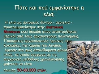 Η ελιά ως αυτοφυές δέντρο - αγριελιά -
πρωτοεμφανίστηκε στην ανατολική
Μεσόγειο εκεί δηλαδή όπου αναπτύχθηκαν
μερικοί από τους αρχαιότερους πολιτισμούς.
Πρόσφατες αρχαιολογικές έρευνες στις
Κυκλάδες, την καρδιά του Αιγαίου,
έφεραν στο φως απολιθωμένα φύλλα
ελιάς, τα οποία σύμφωνα με τις
σύγχρονες μεθόδους χρονολόγησης
φαίνεται να είναι
ηλικίας 50-60.000 ετών.
Πότε και πού εμφανίστηκε η
ελιά;
 