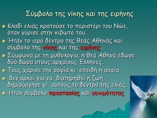 Σύμβολο της νίκης και της ειρήνης
 Κλαδί ελιάς κρατούσε το περιστέρι του Νώε,
όταν γύρισε στην κιβωτό του.
 Ήταν το ιερό δέντρο της θεάς Αθηνάς και
σύμβολο της νίκης και της ειρήνης.
 Σύμφωνα με τη μυθολογία, η θεά Αθηνά έδωσε
δύο δώρα στους αρχαίους Έλληνες.
 Τους χάρισε την σοφία κι επειδή η σοφία
 δεν αρκεί για να διατηρηθεί η ζωή,
δημιούργησε γι' αυτούς το δέντρο της ελιάς.
 Ήταν σύμβολο προστασίας και γονιμότητας
 