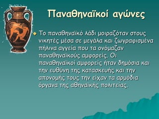 Παναθηναϊκοί αγώνες
 Το παναθηναϊκό λάδι μοιραζόταν στους
νικητές μέσα σε μεγάλα και ζωγραφισμένα
πήλινα αγγεία που τα ονόμαζαν
παναθηναϊκούς αμφορείς. Οι
παναθηναϊκοί αμφορείς ήταν δημόσια και
την ευθύνη της κατασκευής και την
απονομής τους την είχαν τα αρμόδια
όργανα της αθηναϊκής πολιτείας.
 
