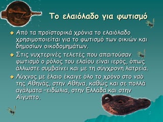 To ελαιόλαδο για φωτισμό
 Από τα προϊστορικά χρόνια το ελαιόλαδο
χρησιμοποιείται για το φωτισμό των οικιών και
δημοσίων οικοδομημάτων.
 Στις νυχτερινές τελετές που απαιτούσαν
φωτισμό ο ρόλος του ελαίου είναι ιερός, όπως
άλλωστε συμβαίνει και με τη σύγχρονη λατρεία.
 Λύχνος με έλαιο έκαιγε όλο το χρόνο στο ναό
της Αθηνάς, στην Αθήνα, καθώς και σε πολλά
αγάλματα –ειδώλια, στην Ελλάδα και στην
Αίγυπτο.
 