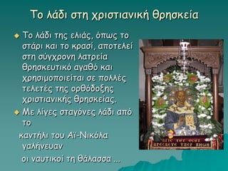Το λάδι στη χριστιανική θρησκεία
 Το λάδι της ελιάς, όπως το
στάρι και το κρασί, αποτελεί
στη σύγχρονη λατρεία
θρησκευτικό αγαθό και
χρησιμοποιείται σε πολλές
τελετές της ορθόδοξης
χριστιανικής θρησκείας.
 Με λίγες σταγόνες λάδι από
το
καντήλι του Αϊ-Νικόλα
γαλήνευαν
οι ναυτικοί τη θάλασσα ...
 
