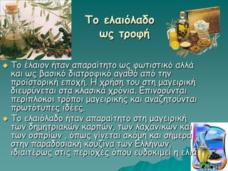 Το ελαιόλαδο
ως τροφή
 Το έλαιον ήταν απαραίτητο ως φωτιστικό αλλά
και ως βασικό διατροφικό αγαθό από την
προϊστορική εποχή. Η χρήση του στη μαγειρική
διευρύνεται στα κλασικά χρόνια. Επινοούνται
περίπλοκοι τρόποι μαγειρικής και αναζητούνται
πρωτότυπες ιδέες.
 Το ελαιόλαδο ήταν απαραίτητο στη μαγειρική
των δημητριακών καρπών, των λαχανικών και
των οσπρίων , όπως γίνεται ακόμη και σήμερα
στην παραδοσιακή κουζίνα των Ελλήνων,
ιδιαιτέρως στις περιοχές όπου ευδοκιμεί η ελιά
 