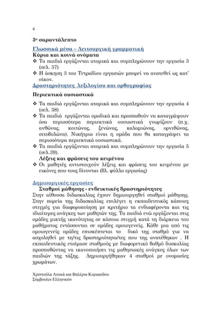 4
Χριστούλα Λουκά και Βαλέρια Κυριακίδου
Σύµβουλοι Ελληνικών
3ο σαραντάλε̟το
Γλωσσικά µέσα – Λειτουργική γραµµατική
Κύρια και κοινά ονόµατα
Τα ̟αιδιά εργάζονται ατοµικά και συµ̟ληρώνουν την εργασία 3
(σελ. 37)
Η άσκηση 3 του Τετραδίου εργασιών µ̟ορεί να ανατεθεί ως κατ’
οίκον.
∆ραστηριότητες λεξιλογίου και ορθογραφίας
Περιεκτικά ουσιαστικά
Τα ̟αιδιά εργάζονται ατοµικά και συµ̟ληρώνουν την εργασία 4
(σελ. 38)
Τα ̟αιδιά εργάζονται οµαδικά και ̟ροσ̟αθούν να καταγράψουν
όσα ̟ερισσότερα ̟εριεκτικά ουσιαστικά γνωρίζουν (̟.χ.
ανθώνας, κοιτώνας, ξενώνας, καλαµιώνας, ορνιθώνας,
σιτοβολώνα). Νικήτρια είναι η οµάδα ̟ου θα καταγράψει τα
̟ερισσότερα ̟εριεκτικά ουσιαστικά.
Τα ̟αιδιά εργάζονται ατοµικά και συµ̟ληρώνουν την εργασία 5
(σελ.39).
Λέξεις και φράσεις του κειµένου
Οι µαθητές αντιστοιχούν λέξεις και φράσεις του κειµένου µε
εικόνες ̟ου τους δίνονται (βλ. φύλλο εργασίας)
∆ηµιουργικές εργασίες
Σταθµοί µάθησης - ενδεικτικές δραστηριότητες
Στην αίθουσα διδασκαλίας έχουν δηµιουργηθεί σταθµοί µάθησης.
Στην ̟ορεία της διδασκαλίας ε̟ιλέγει η εκ̟αιδευτικός κά̟οιες
στιγµές για διαφορο̟οίηση µε κριτήριο τα ενδιαφέροντα και τις
ιδιαίτερες ανάγκες των µαθητών της. Τα ̟αιδιά ενώ εργάζονται στις
οµάδες µικτής ικανότητας σε κά̟οια στιγµή κατά τη διάρκεια του
µαθήµατος εντάσσονται σε οµάδες οµοιογενείς. Κάθε µια α̟ό τις
οµοιογενείς οµάδες ε̟ισκέ̟τεται το δικό της σταθµό για να
ασχοληθεί µε τη/τις δραστηριότητα/τες ̟ου της ανατέθηκαν . Η
εκ̟αιδευτικός ετοίµασε σταθµούς µε διαφορετικό βαθµό δυσκολίας
̟ροσ̟αθώντας να ικανο̟οιήσει τις µαθησιακές ανάγκες όλων των
̟αιδιών της τάξης. ∆ηµιουργήθηκαν 4 σταθµοί µε ονοµασίες
χρωµάτων.
 