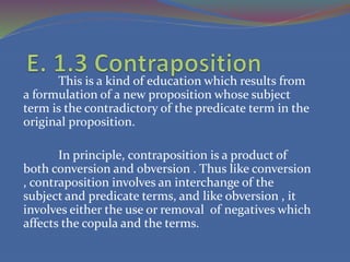 This is a kind of education which results from
a formulation of a new proposition whose subject
term is the contradictory of the predicate term in the
original proposition.
In principle, contraposition is a product of
both conversion and obversion . Thus like conversion
, contraposition involves an interchange of the
subject and predicate terms, and like obversion , it
involves either the use or removal of negatives which
affects the copula and the terms.
 
