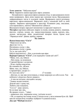 Тема заняття: “Бабусина наука”
Мета: Закріпити знання народних мірок довжини.
Познайомитиз народноюміроюдовжини-п'ядь та продовжувати вчити
ними вимірювати. Дати дітям знання про значення числа. Продовжувати
диференціювати числа із художніх творів. Вимірювати сипучі речовини
народною мірою-жменькою. Вправляти дітей у кількісній лічбі та лічбі
парами. Закріпити орієнтування в просторі. Розвивати уяву, мислення,
спостережливість, пам'ять? Математичні здібності.
Виховувати інтерес народної математики та народної творчості.
Матеріал:картинки свійських тварин та птахів, ножиці, решето, пшениця,
віночок, стрічки, кошик, віз, хворостина,іграшки; курка, курчата, кінь,
ляльки, каструльки, яйця; дидактичний матеріал: пазли, ігрове поле
“Переведи коня”, фішки, крейда, скриня.
Хід заняття
Психогімнастика “Сім'я”
“Наше коло-це сім'я,
Друзі ми і ти і я,
Посміхнись сусіду з ліва,
Посміхнись сусіду з права,
Ти і я, ми одна сім'я.”
Бабуся (вихователь): - Діти, я розповім вам вірш
Варвари Гринько “Сім'я'', а ви порахуйте членів цієї сім'ї”.
“Мама, тато, дід, бабуся
- Всіх назву, не помилюся
Старший братик і сестричка
- В нас сімейка невеличка.
Не спиняйте бо, зіб'юся:
Мама, тато, дід, бабуся,
Старший брат, сестра і я -
От і вся моя сім'я.” (7 чоловік)
- Діточки, я у вас вже погостювала, а тепер запрошую до себе в село. Там ви
побачите і дізнаєтесь багато цікавого.
- А чим ми поїдемо, відгадайте загадку:
“Здавна людям помагає,
Довгий хвіст і гриву має,
Любить сіно пожувати,
“І-го-го” - ірже завзято,
Бо не відає про лінь,
Як працює в полі....” (кінь)
- правильно діти, запряжемо коня, і поїдемо на возі.
- Ой, а в нашому возі немає колес! Скільки колес у воза повинно бути (4). Щоб
наш віз поїхав йому потрібно підібрати 4 однакові колеса.
Дид.гра “Підбери колеса”.
 