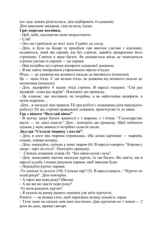 (по залу лежать різні колеса, діти підбирають 4 однакові).
Діти виконали завдання, сіли на воза, їдемо.
Грає народна поспівка.
- Цоб, цебе, підганяємо коня хворостиною.
- Стій!
- Ось ми і приїхали до моєї хати. Сідайте до столу.
- Діти, я була на базарі та придбала там віночок (дістаю з корзини),
подивіться, який він гарний, але без стрічок, давайте прикрасимо його
стрічками. Стрічок в мене багате. Як називається місце де знаходяться
стрічки (дістаю із скрині) — це скриня.
- Нам потрібно всі стрічки відміряти однакової довжини.
- Я вас навчу вимірювати старовинною мірою-п'яддю.
П'ядь — це довжина від великого пальця до вказівного (показую).
Це — мала п'ядь. Є ще велика п'ядь, це довжина від великого пальця до
мезинчика (показую).
- Діти, відміряйте 4 малих п'яді стрічки. В народі говорять “Сім раз
відміряй - один раз відріж”. Повторіть цю приказку.
- Це означає, що поспішать не потрібно, а як найточніше відміряти, а
потім відрізати. ,
-Діти , я нагадую вам правила ТБ при роботі з ножицями.(діти виконують
роботу). От же, стрічки правильної довжини, прив'язуємо їх до вінка.
Гра з вінком “Веселий вінок”
- В моєму дворі багато живності є і тварини, є і птиця. “Господарство
вести — не лапті плести.” Діти , повторіть цю приказку. Щоб побачити
скільки у мене живності потрібно скласти пазли.
Дид.гра “Склади тварину з пазлів”.
- Діти, в кого яка тварина отрималась. (На дошкі картинки — тварини,
птиця), знімаю шторку.
- Діти, порахуйте, скільки у мене тварин (6). В народі говорять “Корова у
дворі - харч на столі”. Повторіть приказку.
- Скільки домашніх птахів (4). “Без півня-оселя глуха”.
- Діти, нещодавно квочка висиділа курчат, їх так багато. Ви знаєте, що в
народі худобу і птицю рахували парами, щоб швидше було.
- Порахуйте курчат парами.
-То скільки їх всього (10). Скільки пар? (5). В народі кажуть - “Курчат по
осені рахуй”. Діти повторіть.
- А зараз яка пора року? (Весна)
- А ще які ви знаєте пори року?
-То коли рахують курчат?
- Я купила на ринку решето пшениці для моїх курчаток,
Решето — це велика сито, щоб пересівать велику кількість зерна.
- Та не знаю на скільки днів мені вистачить. Даю курчатам по 1 жмені — 2
рази на день, вранці і ввчері.
 