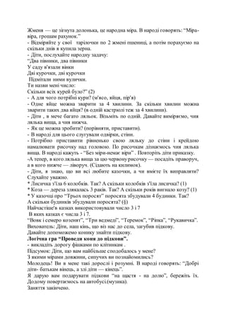 Жменя — це зігнута долонька, це народна міра. В народі говорять: “Міра-
віра, грошам рахунок.”
- Відміряйте у свої тарілочки по 2 жмені пшениці, а потім порахуємо на
скільки днів я купила зерна.
- Діти, послухайте народну задачу:
“Два півники, два півники
У саду в'язали вінки
Дві курочки, дві курочки
Підмітали ними вулички.
Ти назви мені число:
Скільки всіх курей було?” (2)
- А для чого потрібні кури? (м'ясо, яйця, пір'я)
- Одне яйце можна зварити за 4 хвилини. За скільки хвилин можна
зварити таких два яйця? (в одній кастрюлі теж за 4 хвилини).
- Діти , в мече багато ляльок. Візьміть по одній. Давайте виміряємо, чия
лялька вища, а чия нижча.
- Як це можна зробити? (порівняти, приставити).
- В народі для цього слугували одвірки, стіни.
- Потрібно приставити рівненько свою ляльку до стіни і крейдою
намалювати рисочку над головою. По рисочкам дізнаємось чия лялька
вища. В народі кажуть - “Без міри-немає віри” . Повторіть діти приказку.
-А тепер, в кого лялька вища за цю червонурисочку — посадіть праворуч,
а в кого нижче — ліворуч. (Сідають на килимок).
- Діти, я знаю, що ви всі любите казочки, а чи вмієте їх виправляти?
Слухайте уважно.
* Лисичка з'їла 6 колобків. Так? А скільки колобків з'їла лисичка? (1)
* Коза — дереза злякалась 3 раків. Так? А скільки років вигнало козу? (1)
* У казочці про “Трьох поросят” поросята збудували 4 будинки. Так?
А скільки будинків збудували поросята? (§)
Найчастіше'в казках використовували число 3 і 7
В яких казках є числа 3 і 7.
“Вовк і семеро козенят”, “Три ведмеді”, “Теремок”, “Ріпка”, “Рукавичка”.
Вихователь: Діти, наш кінь, що віз нас до села, загубив підкову.
Давайте допоможемо конику знайти підкову.
Логічна гра “Проведи коня до підкови”.
- викладіть дорогу фішками по клітинкам .
Підсумок: Діти, що вам найбільше сподобалось у мене?
З якими мірами довжини, сипучих ви познайомились?
Молодець! Ви в мене такі дорослі і розумні. В народі говорять: “Добрі
діти- батькам вінець, а злі діти — кінець”.
Я дарую вам подарувати підкови “на щастя - на долю”, бережіть їх.
Додому повертаємось на автобусі.(музика).
Заняття закінчено.
 