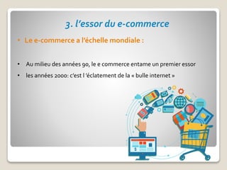 3. l’essor du e-commerce
• Le e-commerce a l’échelle mondiale :
• Au milieu des années 90, le e commerce entame un premier essor
• les années 2000: c’est l ’éclatement de la « bulle internet »
 