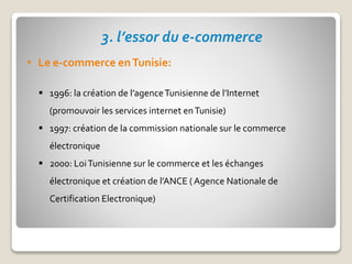 3. l’essor du e-commerce
• Le e-commerce enTunisie:
 1996: la création de l’agenceTunisienne de l’Internet
(promouvoir les services internet enTunisie)
 1997: création de la commission nationale sur le commerce
électronique
 2000: LoiTunisienne sur le commerce et les échanges
électronique et création de l’ANCE ( Agence Nationale de
Certification Electronique)
 