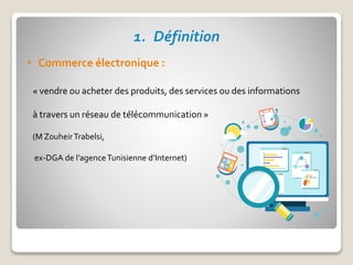 1. Définition
• Commerce électronique :
« vendre ou acheter des produits, des services ou des informations
à travers un réseau de télécommunication »
(M ZouheirTrabelsi,
ex-DGA de l’agenceTunisienne d’Internet)
 