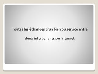 Toutes les échanges d’un bien ou service entre
deux intervenants sur Internet
 