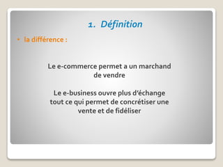 1. Définition
• la différence :
Le e-commerce permet a un marchand
de vendre
Le e-business ouvre plus d’échange
tout ce qui permet de concrétiser une
vente et de fidéliser
 