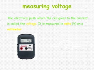 measuring voltage
The ‘electrical push’ which the cell gives to the current
is called the voltage. It is measured in volts (V) on a
voltmeter
V
 