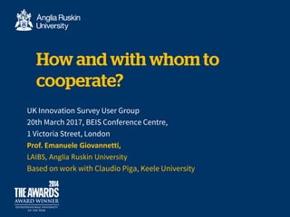 UK Innovation Survey User Group
20th March 2017, BEIS Conference Centre,
1 Victoria Street, London
Prof. Emanuele Giovannetti,
LAIBS, Anglia Ruskin University
Based on work with Claudio Piga, Keele University
 