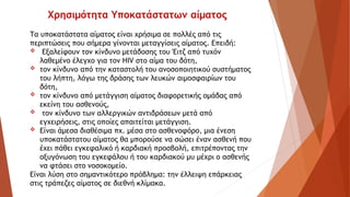 Τα υποκατάστατα αίματος είναι χρήσιμα σε πολλές από τις
περιπτώσεις που σήμερα γίνονται μεταγγίσεις αίματος. Επειδή:
 Εξαλείφουν τον κίνδυνο μετάδοσης του Έιτζ από τυχόν
λαθεμένο έλεγχο για τον HIV στο αίμα του δότη,
 τον κίνδυνο από την καταστολή του ανοσοποιητικού συστήματος
του λήπτη, λόγω της δράσης των λευκών αιμοσφαιρίων του
δότη,
 τον κίνδυνο από μετάγγιση αίματος διαφορετικής ομάδας από
εκείνη του ασθενούς,
 τον κίνδυνο των αλλεργικών αντιδράσεων μετά από
εγχειρήσεις, στις οποίες απαιτείται μετάγγιση.
 Είναι άμεσα διαθέσιμα πχ. μέσα στο ασθενοφόρο, μια ένεση
υποκατάστατου αίματος θα μπορούσε να σώσει έναν ασθενή που
έχει πάθει εγκεφαλικό ή καρδιακή προσβολή, επιτρέποντας την
οξυγόνωση του εγκεφάλου ή του καρδιακού μυ μέχρι ο ασθενής
να φτάσει στο νοσοκομείο.
Είναι λύση στο σημαντικότερο πρόβλημα: την έλλειψη επάρκειας
στις τράπεζες αίματος σε διεθνή κλίμακα.
Χρησιμότητα Υποκατάστατων αίματος
 