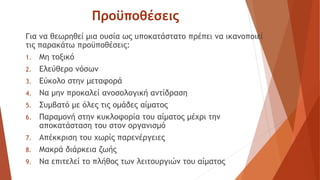 Προϋποθέσεις
Για να θεωρηθεί μια ουσία ως υποκατάστατο πρέπει να ικανοποιεί
τις παρακάτω προϋποθέσεις:
1. Μη τοξικό
2. Ελεύθερο νόσων
3. Εύκολο στην μεταφορά
4. Να μην προκαλεί ανοσολογική αντίδραση
5. Συμβατό με όλες τις ομάδες αίματος
6. Παραμονή στην κυκλοφορία του αίματος μέχρι την
αποκατάσταση του στον οργανισμό
7. Απέκκριση του χωρίς παρενέργειες
8. Μακρά διάρκεια ζωής
9. Να επιτελεί το πλήθος των λειτουργιών του αίματος
 
