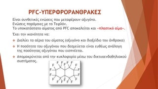 PFC-ΥΠΕΡΦΡΟΡΑΝΘΡΑΚΕΣ
Είναι συνθετικές ενώσεις που μεταφέρουν οξυγόνο.
Ενώσεις παρόμοιες με το Τεφλόν.
Το υποκατάστατο αίματος από PFC αποκαλείται και «πλαστικό αίμα».
Έχει την ικανότητα να:
 Διαλύει τα αέρια του αίματος (οξυγόνο και διοξείδιο του άνθρακα)
 Η ποσότητα του οξυγόνου που δεσμεύεται είναι ευθέως ανάλογη
της ποσότητας οξυγόνου που εισπνέεται.
 Απομακρύνεται από την κυκλοφορία μέσω του δικτυοενδοθηλιακού
συστήματος.
 