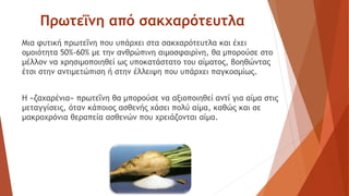 Πρωτεΐνη από σακχαρότευτλα
Μια φυτική πρωτεΐνη που υπάρχει στα σακχαρότευτλα και έχει
ομοιότητα 50%-60% με την ανθρώπινη αιμοσφαιρίνη, θα μπορούσε στο
μέλλον να χρησιμοποιηθεί ως υποκατάστατο του αίματος, βοηθώντας
έτσι στην αντιμετώπιση ή στην έλλειψη που υπάρχει παγκοσμίως.
Η «ζαχαρένια» πρωτεΐνη θα μπορούσε να αξιοποιηθεί αντί για αίμα στις
μεταγγίσεις, όταν κάποιος ασθενής χάσει πολύ αίμα, καθώς και σε
μακροχρόνια θεραπεία ασθενών που χρειάζονται αίμα.
 