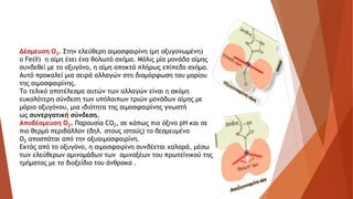 Δέσμευση Ο2. Στην ελεύθερη αιμοσφαιρίνη (μη οξυγονωμένη)
ο Fe(II) η αίμη έχει ένα θολωτό σχήμα. Μόλις μία μονάδα αίμης
συνδεθεί με το οξυγόνο, η αίμη αποκτά πλήρως επίπεδο σχήμα.
Αυτό προκαλεί μια σειρά αλλαγών στη διαμόρφωση του μορίου
της αιμοσφαιρίνης.
Το τελικό αποτέλεσμα αυτών των αλλαγών είναι η ακόμη
ευκολότερη σύνδεση των υπόλοιπων τριών μονάδων αίμης με
μόρια οξυγόνου, μια ιδιότητα της αιμοσφαιρίνης γνωστή
ως συνεργατική σύνδεση.
Αποδέσμευση Ο2. Παρουσία CO2, σε κάπως πιο όξινο pH και σε
πιο θερμό περιβάλλον (δηλ. στους ιστούς) το δεσμευμένο
Ο2 αποσπάται από την οξυαιμοσφαιρίνη.
Εκτός από το οξυγόνο, η αιμοσφαιρίνη συνδέεται χαλαρά, μέσω
των ελεύθερων αμινομάδων των αμινοξέων του πρωτεϊνικού της
τμήματος με το διοξείδιο του άνθρακα .
 