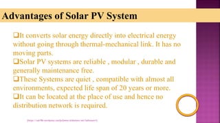 Advantages of Solar PV System
It converts solar energy directly into electrical energy
without going through thermal-mechanical link. It has no
moving parts.
Solar PV systems are reliable , modular , durable and
generally maintenance free.
These Systems are quiet , compatible with almost all
environments, expected life span of 20 years or more.
It can be located at the place of use and hence no
distribution network is required.
[https://sah786.wordpress.com]or[www.slideshare.net/SaHussain1]
 