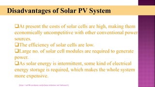 Disadvantages of Solar PV System
At present the costs of solar cells are high, making them
economically uncompetitive with other conventional power
sources.
The efficiency of solar cells are low.
Large no. of solar cell modules are required to generate
power.
As solar energy is intermittent, some kind of electrical
energy storage is required, which makes the whole system
more expensive.
[https://sah786.wordpress.com]or[www.slideshare.net/SaHussain1]
 