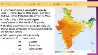 In terms of overall installed PV capacity,
India comes fourth after Japan, Germany
and U.S. (With Installed capacity of 110 MW).
India today is the second largest
manufacturer in the world of PV panels.
The Delhi Government has decided to make use
of solar power compulsory for lighting up hoardings
and for street lighting .
Solar power generation is merely
concentrated in three states.
Gujarat
Rajasthan
Maharashtra
Where India now and its total installed capacity?
[https://sah786.wordpress.com]or[www.slideshare.net/SaHussain1]
 