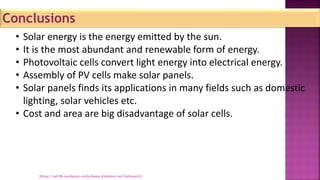 Conclusions
• Solar energy is the energy emitted by the sun.
• It is the most abundant and renewable form of energy.
• Photovoltaic cells convert light energy into electrical energy.
• Assembly of PV cells make solar panels.
• Solar panels finds its applications in many fields such as domestic
lighting, solar vehicles etc.
• Cost and area are big disadvantage of solar cells.
[https://sah786.wordpress.com]or[www.slideshare.net/SaHussain1]
 