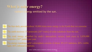 What is solar energy?
radiant energy emitted by the sun.
The Sun daily provides about 10,000 times more energy to the Earth than we consume.
The earth receives 174 petawatts [1015 watts] of solar radiations from the sun.
The total energy absorbed by earth’s atmosphere, oceans, land mass is 3,850,000
exajoules [1018 joules] per year.
The energy reaching earth’s atmosphere consists of about 8% UV radiation, 46% visible
light, 46% infrared radiations.
[https://sah786.wordpress.com]or[www.slideshare.net/SaHussai
n1]
 