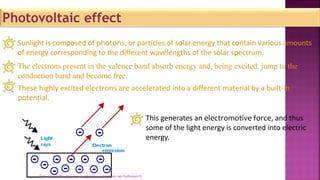 Photovoltaic effect
Sunlight is composed of photons, or particles of solar energy that contain various amounts
of energy corresponding to the different wavelengths of the solar spectrum.
The electrons present in the valence band absorb energy and, being excited, jump to the
conduction band and become free.
These highly excited electrons are accelerated into a different material by a built-in
potential.
This generates an electromotive force, and thus
some of the light energy is converted into electric
energy.
[https://sah786.wordpress.com]or[www.slideshare.net/SaHussain1]
 