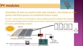For this , many cells are connected in series and/or parallel to obtain the expected
current and voltage levels and this set of cells is mounted on an appropriate structure
to create a photovoltaic module.
Assemblies of cells are used to make solar modules , also known as solar
panels and these panels are combined to form arrays.
PV modules
[https://sah786.wordpress.com]or[www.slideshare.net/SaHussain1]
 