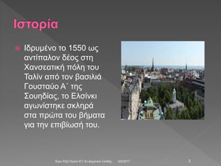  Ιδρυμένο το 1550 ως
αντίπαλον δέος στη
Χανσεατική πόλη του
Ταλίν από τον βασιλιά
Γουσταύο Α΄ της
Σουηδίας, το Ελσίνκι
αγωνίστηκε σκληρά
στα πρώτα του βήματα
για την επιβίωσή του.
5/5/2017Εγκε Ριζά Ογλού Ε'1 2ο Δημοτικό Ξάνθης 3
 