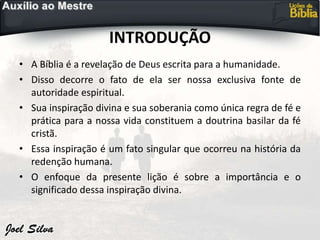 INTRODUÇÃO
• A Bíblia é a revelação de Deus escrita para a humanidade.
• Disso decorre o fato de ela ser nossa exclusiva fonte de
autoridade espiritual.
• Sua inspiração divina e sua soberania como única regra de fé e
prática para a nossa vida constituem a doutrina basilar da fé
cristã.
• Essa inspiração é um fato singular que ocorreu na história da
redenção humana.
• O enfoque da presente lição é sobre a importância e o
significado dessa inspiração divina.
 